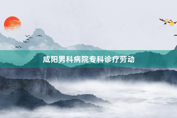 咸阳男科病院专科诊疗劳动